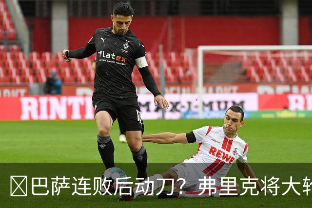 ​巴萨连败后动刀？弗里克将大轮换，加维、德容等待机会