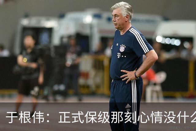 于根伟：正式保级那刻心情没什么波动 对阵英博会努力完成好比赛