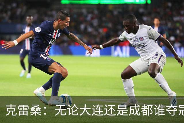 克雷桑：无论大连还是成都谁夺冠，我们都会全力以赴