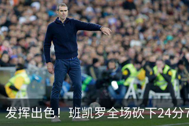 发挥出色！班凯罗全场砍下24分7篮板3助攻1封盖
