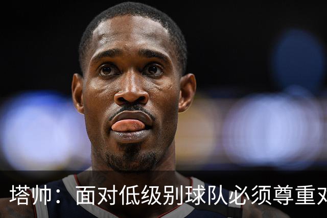 塔帅：面对低级别球队必须尊重对手；我们需要每一名球员