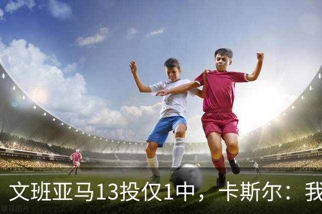 文班亚马13投仅1中，卡斯尔：我毫不担心他迟早找回节奏