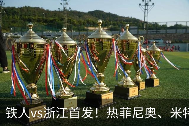 铁人vs浙江首发！热菲尼奥、米特里策、王钰栋先发