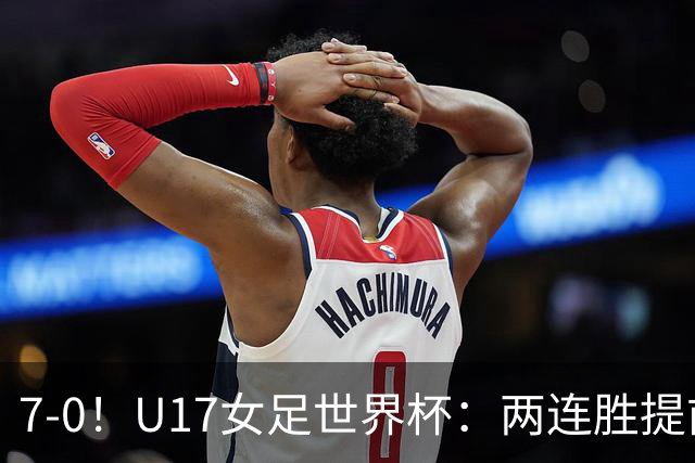 7-0！U17女足世界杯：两连胜提前出线，净胜球紧追美国，暂登小组榜首
