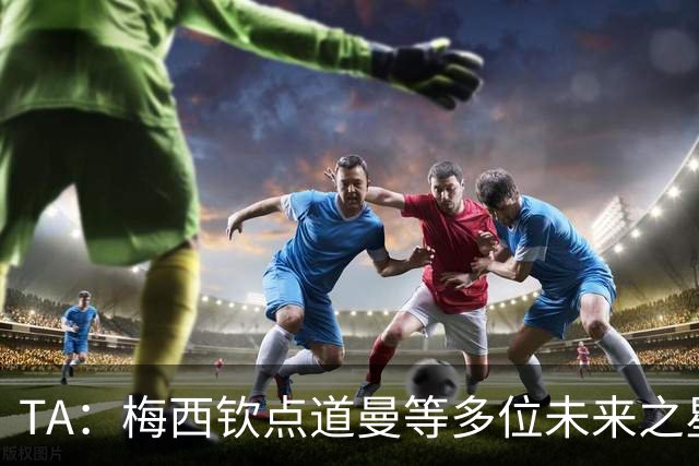 TA：梅西钦点道曼等多位未来之星，这份光环是祝福也可能是枷锁